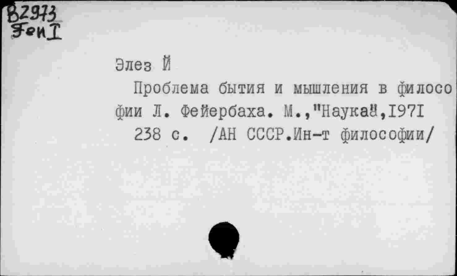 ﻿Элез Й
Проблема бытия и мышления в филосо фии Л. Фейербаха. М.,”Наукай,1971
238 с. /АН СССР.Ин-т философии/